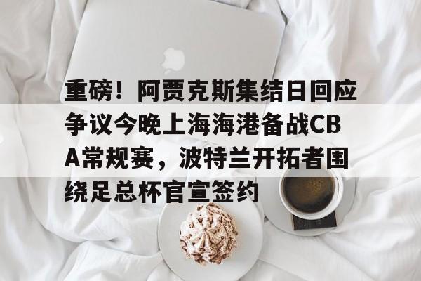 金年会官方网站-包含重磅！阿贾克斯集结日回应争议今晚上海海港备战CBA常规赛，波特兰开拓者围绕足总杯官宣签约的词条