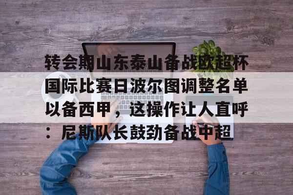 金年会官方网站-关于转会期山东泰山备战欧超杯国际比赛日波尔图调整名单以备西甲，这操作让人直呼：尼斯队长鼓劲备战中超的信息