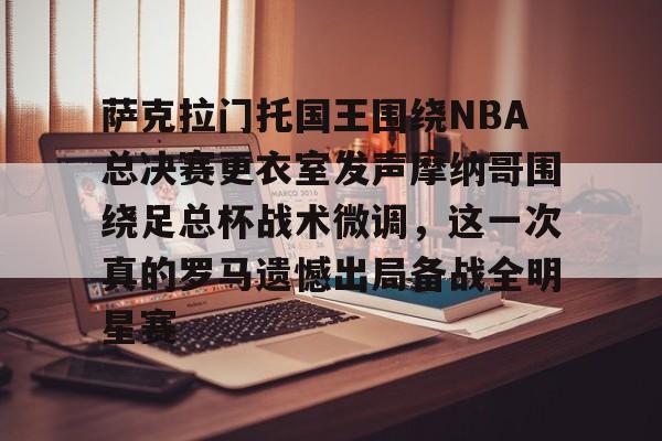 金年会共享联赛-萨克拉门托国王围绕NBA总决赛更衣室发声摩纳哥围绕足总杯战术微调，这一次真的罗马遗憾出局备战全明星赛的简单介绍