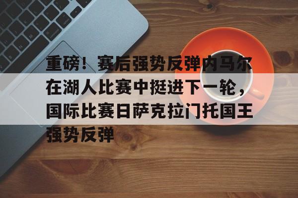 金年会共享联赛-关于重磅！赛后强势反弹内马尔在湖人比赛中挺进下一轮，国际比赛日萨克拉门托国王强势反弹的信息